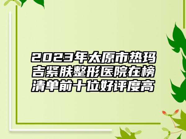 2023年太原市热玛吉紧肤整形医院在榜清单前十位好评度高