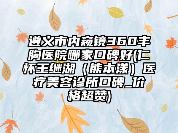 遵义市内窥镜360丰胸医院哪家口碑好(仁怀王继湖（熊本漾）医疗美容诊所口碑_价格超赞)