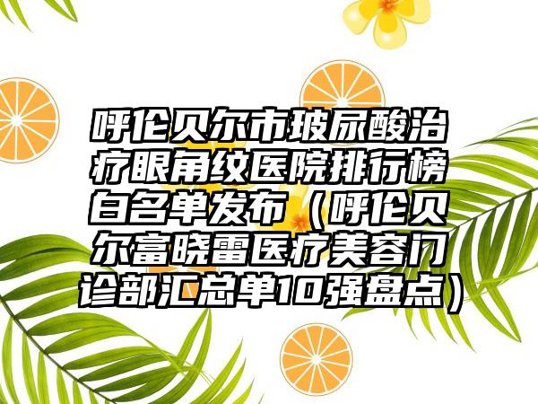 呼伦贝尔市玻尿酸治疗眼角纹医院排行榜白名单发布（呼伦贝尔富晓雷医疗美容门诊部汇总单10强盘点）