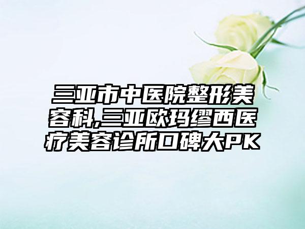 三亚市中医院整形美容科,三亚欧玛缪西医疗美容诊所口碑大PK