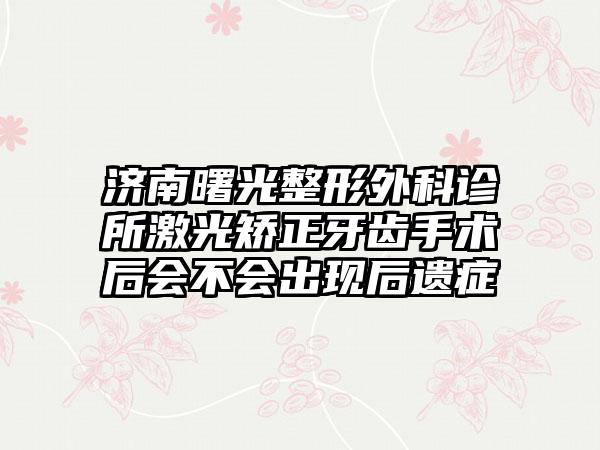 济南曙光整形外科诊所激光矫正牙齿手术后会不会出现后遗症