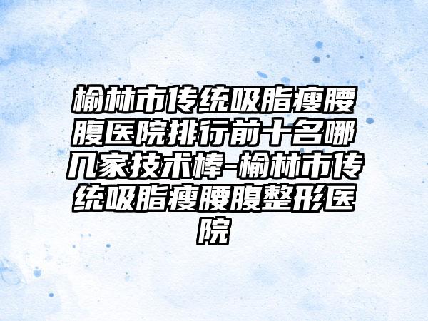 榆林市传统吸脂瘦腰腹医院排行前十名哪几家技术棒-榆林市传统吸脂瘦腰腹整形医院