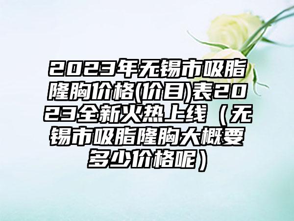 2023年无锡市吸脂隆胸价格(价目)表2023全新火热上线（无锡市吸脂隆胸大概要多少价格呢）