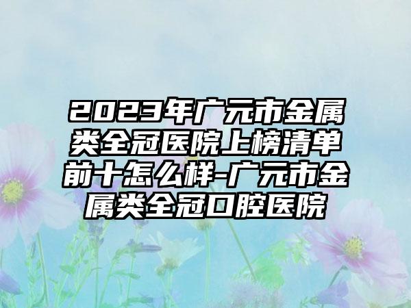 2023年广元市金属类全冠医院上榜清单前十怎么样-广元市金属类全冠口腔医院