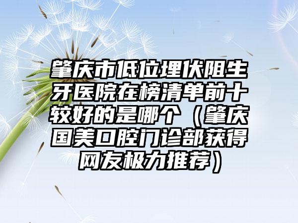 肇庆市低位埋伏阻生牙医院在榜清单前十较好的是哪个（肇庆国美口腔门诊部获得网友极力推荐）