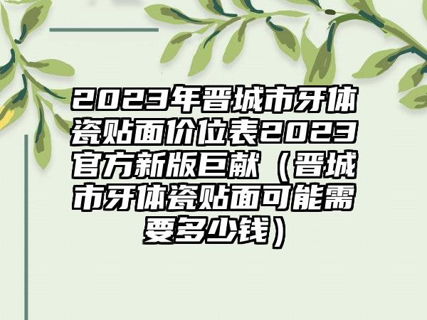 2023年晋城市牙体瓷贴面价位表2023官方新版巨献（晋城市牙体瓷贴面可能需要多少钱）