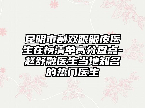 昆明市割双眼眼皮医生在榜清单高分盘点-赵舒融医生当地知名的热门医生