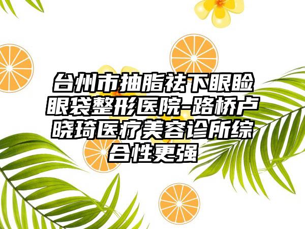 台州市抽脂祛下眼睑眼袋整形医院-路桥卢晓琦医疗美容诊所综合性更强