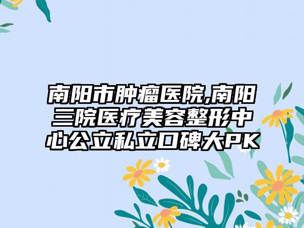 南阳市肿瘤医院,南阳三院医疗美容整形中心公立私立口碑大PK