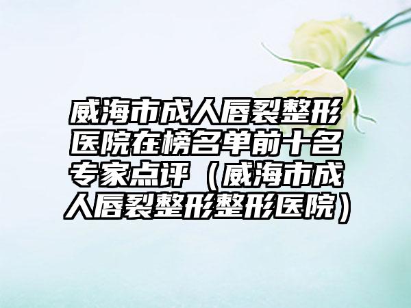 威海市成人唇裂整形医院在榜名单前十名专家点评（威海市成人唇裂整形整形医院）