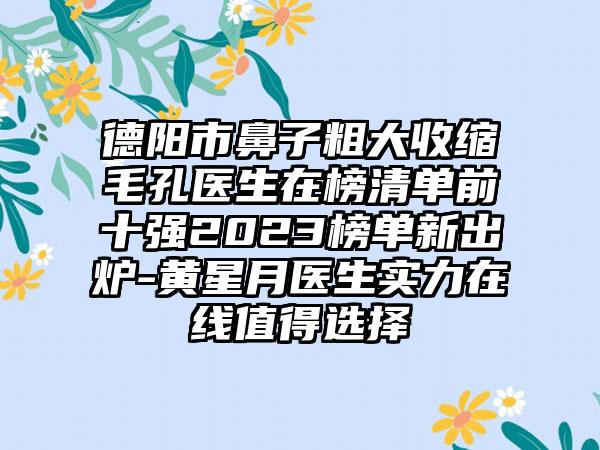 德阳市鼻子粗大收缩毛孔医生在榜清单前十强2023榜单新出炉-黄星月医生实力在线值得选择