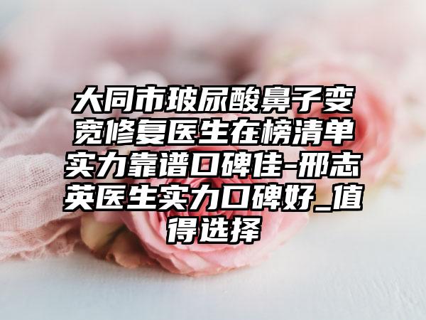 大同市玻尿酸鼻子变宽修复医生在榜清单实力靠谱口碑佳-邢志英医生实力口碑好_值得选择