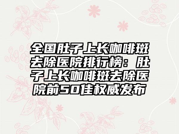 全国肚子上长咖啡斑去除医院排行榜：肚子上长咖啡斑去除医院前50佳权威发布