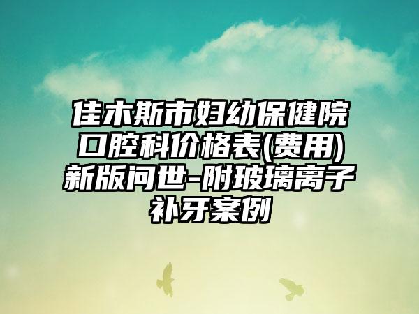 佳木斯市妇幼保健院口腔科价格表(费用)新版问世-附玻璃离子补牙案例