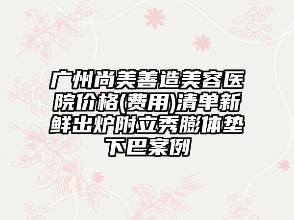 广州尚美善造美容医院价格(费用)清单新鲜出炉附立秀膨体垫下巴案例