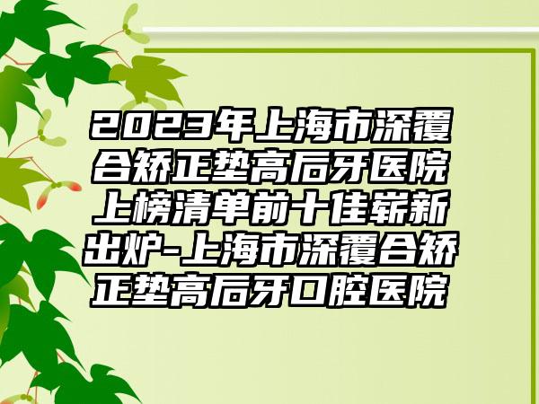 2023年上海市深覆合矫正垫高后牙医院上榜清单前十佳崭新出炉-上海市深覆合矫正垫高后牙口腔医院