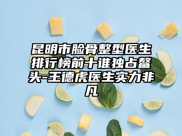 昆明市脸骨整型医生排行榜前十谁独占鳌头-王德虎医生实力非凡