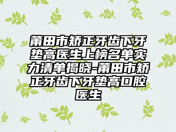 莆田市矫正牙齿下牙垫高医生上榜名单实力清单揭晓-莆田市矫正牙齿下牙垫高口腔医生