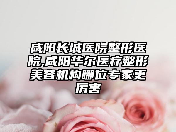 咸阳长城医院整形医院,咸阳华尔医疗整形美容机构哪位专家更厉害