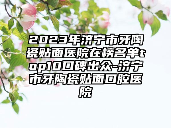 2023年济宁市牙陶瓷贴面医院在榜名单top10口碑出众-济宁市牙陶瓷贴面口腔医院