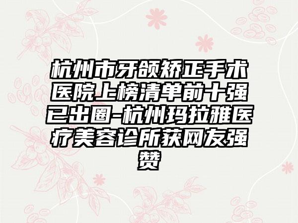 杭州市牙颌矫正手术医院上榜清单前十强已出圈-杭州玛拉雅医疗美容诊所获网友强赞