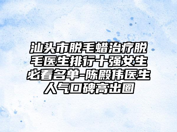 汕头市脱毛蜡治疗脱毛医生排行十强女生必看名单-陈殿伟医生人气口碑高出圈