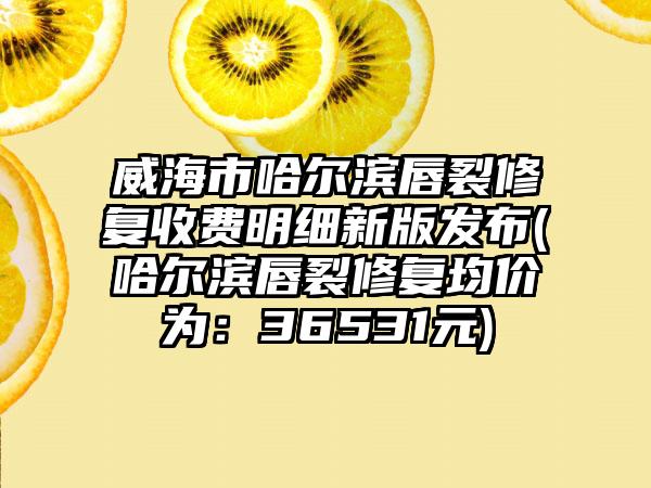 威海市哈尔滨唇裂修复收费明细新版发布(哈尔滨唇裂修复均价为：36531元)