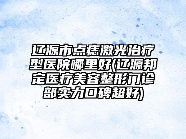 辽源市点痣激光治疗型医院哪里好(辽源邦定医疗美容整形门诊部实力口碑超好)