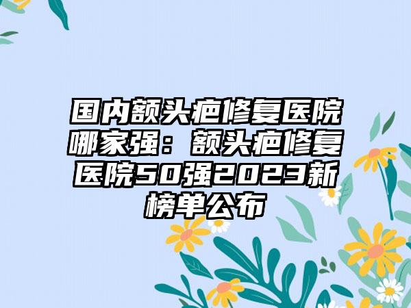 国内额头疤修复医院哪家强：额头疤修复医院50强2023新榜单公布