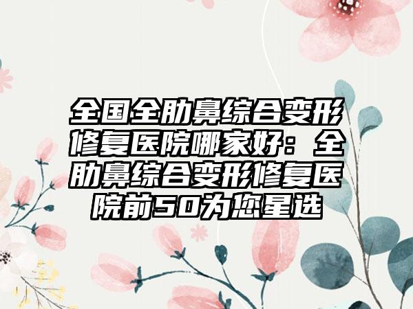 全国全肋鼻综合变形修复医院哪家好：全肋鼻综合变形修复医院前50为您星选