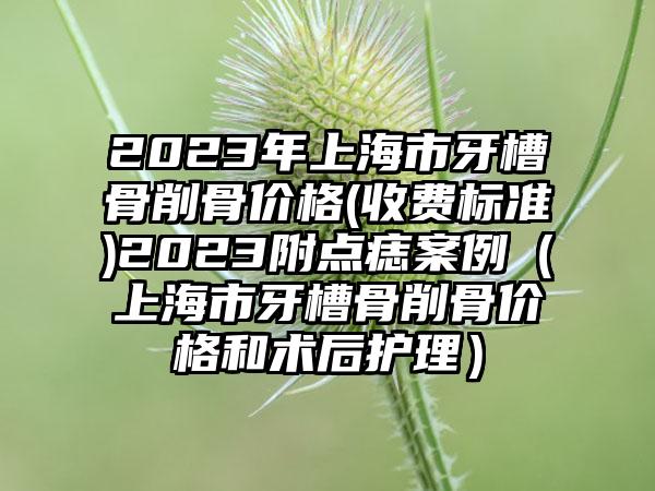 2023年上海市牙槽骨削骨价格(收费标准)2023附点痣案例（上海市牙槽骨削骨价格和术后护理）