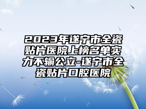 2023年遂宁市全瓷贴片医院上榜名单实力不输公立-遂宁市全瓷贴片口腔医院