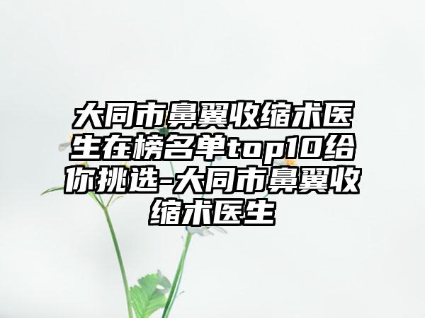 大同市鼻翼收缩术医生在榜名单top10给你挑选-大同市鼻翼收缩术医生