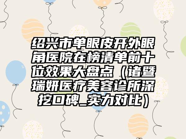 绍兴市单眼皮开外眼角医院在榜清单前十位效果大盘点（诸暨瑞妍医疗美容诊所深挖口碑_实力对比）