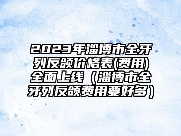 2023年淄博市全牙列反颌价格表(费用)全面上线（淄博市全牙列反颌费用要好多）