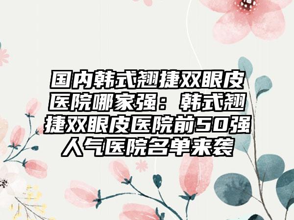 国内韩式翘捷双眼皮医院哪家强：韩式翘捷双眼皮医院前50强人气医院名单来袭