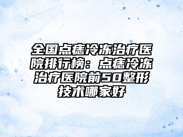 全国点痣冷冻治疗医院排行榜：点痣冷冻治疗医院前50整形技术哪家好