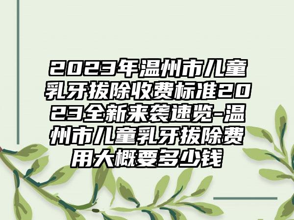 2023年温州市儿童乳牙拔除收费标准2023全新来袭速览-温州市儿童乳牙拔除费用大概要多少钱