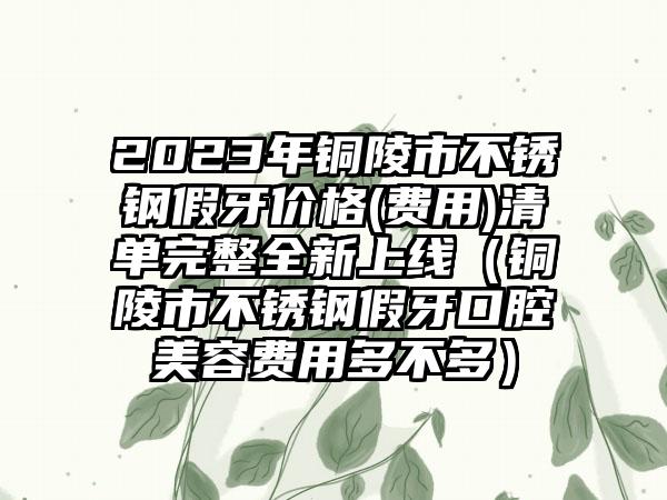 2023年铜陵市不锈钢假牙价格(费用)清单完整全新上线（铜陵市不锈钢假牙口腔美容费用多不多）