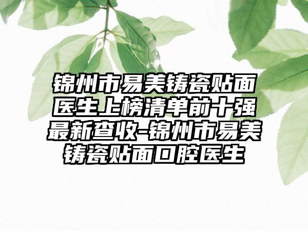 锦州市易美铸瓷贴面医生上榜清单前十强最新查收-锦州市易美铸瓷贴面口腔医生