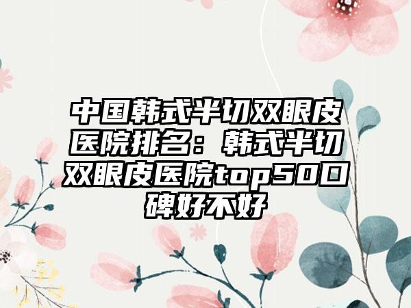 中国韩式半切双眼皮医院排名：韩式半切双眼皮医院top50口碑好不好