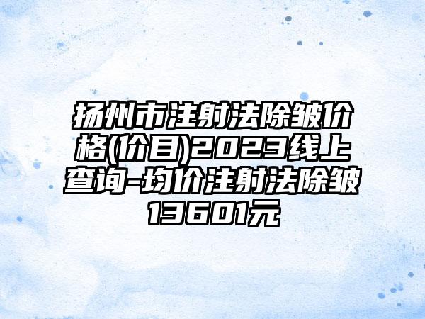 扬州市注射法除皱价格(价目)2023线上查询-均价注射法除皱13601元