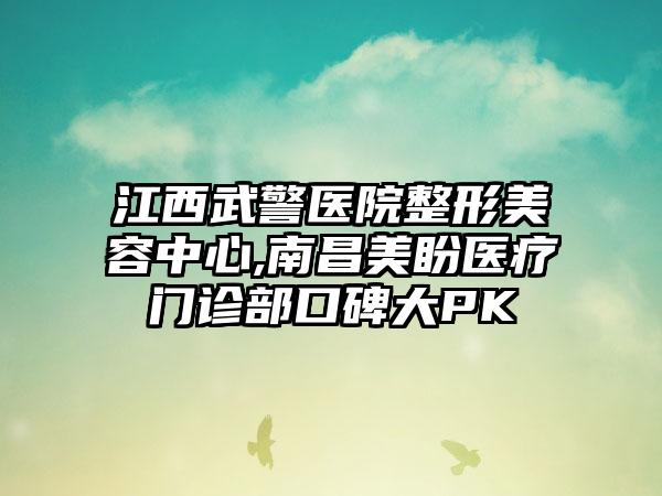 江西武警医院整形美容中心,南昌美盼医疗门诊部口碑大PK