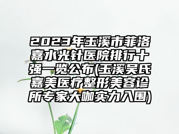 2023年玉溪市菲洛嘉水光针医院排行十强一览公布(玉溪吴氏嘉美医疗整形美容诊所专家大咖实力入围)