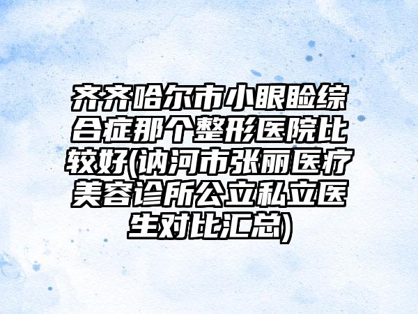 齐齐哈尔市小眼睑综合症那个整形医院比较好(讷河市张丽医疗美容诊所公立私立医生对比汇总)