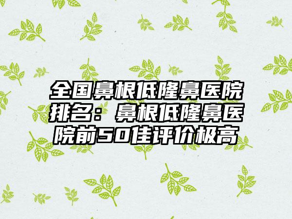 全国鼻根低隆鼻医院排名：鼻根低隆鼻医院前50佳评价极高