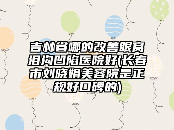 吉林省哪的改善眼窝泪沟凹陷医院好(长春市刘晓娟美容院是正规好口碑的)