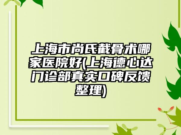 上海市尚氏截骨术哪家医院好(上海德心达门诊部真实口碑反馈整理)