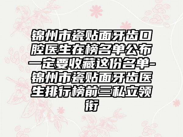 锦州市瓷贴面牙齿口腔医生在榜名单公布一定要收藏这份名单-锦州市瓷贴面牙齿医生排行榜前三私立领衔