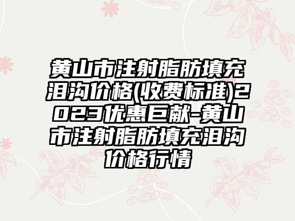 黄山市注射脂肪填充泪沟价格(收费标准)2023优惠巨献-黄山市注射脂肪填充泪沟价格行情